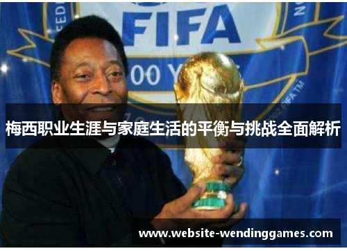 梅西职业生涯与家庭生活的平衡与挑战全面解析 梅西职业生涯与家庭生活的平衡与挑战全面解析