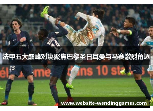 法甲五大巅峰对决聚焦巴黎圣日耳曼与马赛激烈角逐
