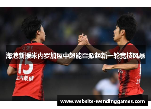 海港新援米内罗加盟中超能否掀起新一轮竞技风暴