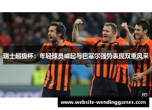 瑞士超级杯:年轻球员崛起与巴塞尔强势表现双重风采 瑞士超级杯:年轻球员崛起与巴塞尔强势表现双重风采
