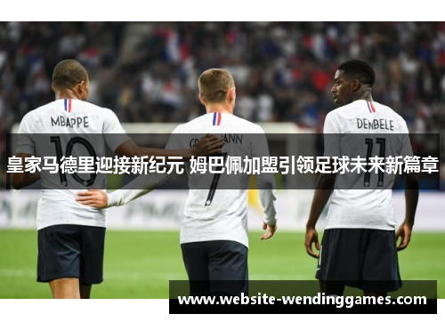 皇家马德里迎接新纪元 姆巴佩加盟引领足球未来新篇章